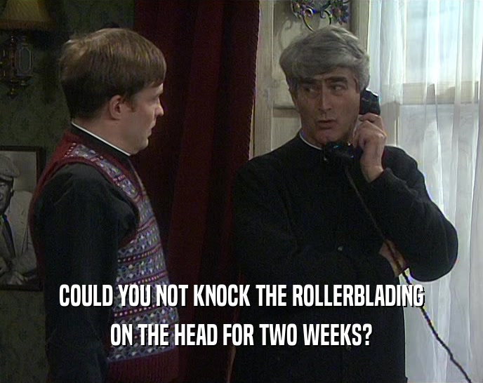 COULD YOU NOT KNOCK THE ROLLERBLADING ON THE HEAD FOR TWO WEEKS? 
