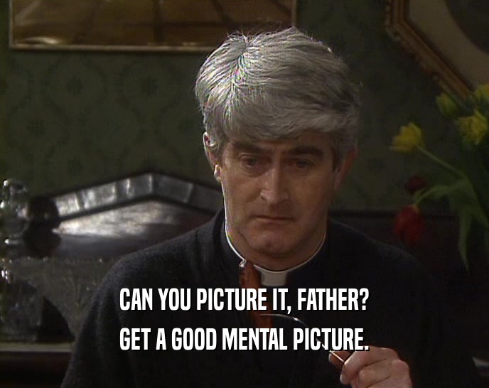 CAN YOU PICTURE IT, FATHER? GET A GOOD MENTAL PICTURE. 