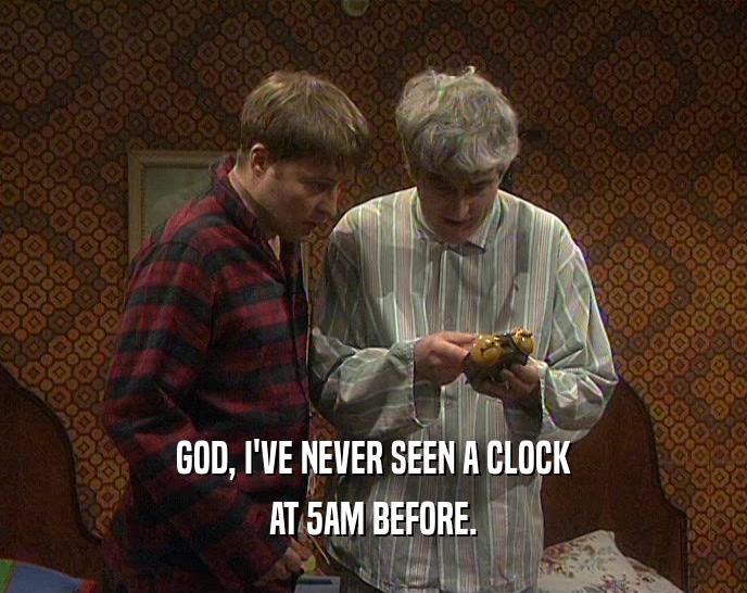 GOD, I'VE NEVER SEEN A CLOCK
 AT 5AM BEFORE.
 