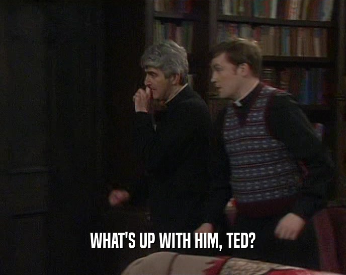 WHAT'S UP WITH HIM, TED?  