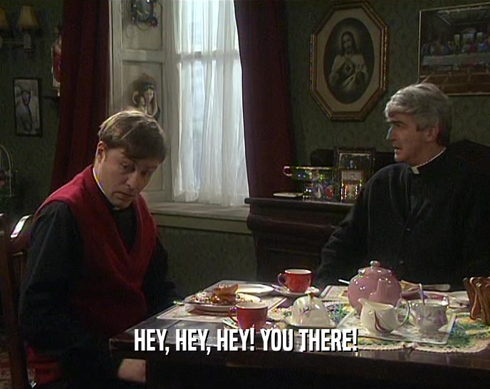 HEY, HEY, HEY! YOU THERE!  
