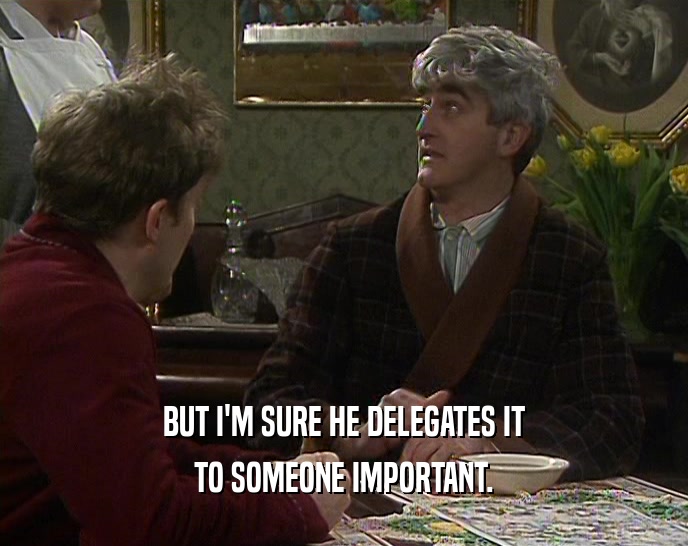BUT I'M SURE HE DELEGATES IT
 TO SOMEONE IMPORTANT.
 