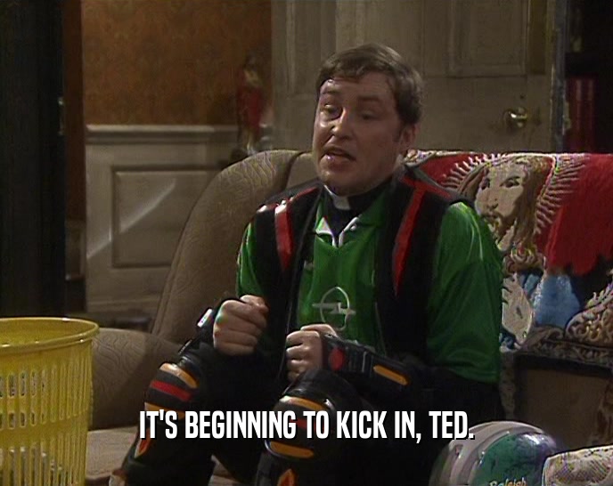 IT'S BEGINNING TO KICK IN, TED.  