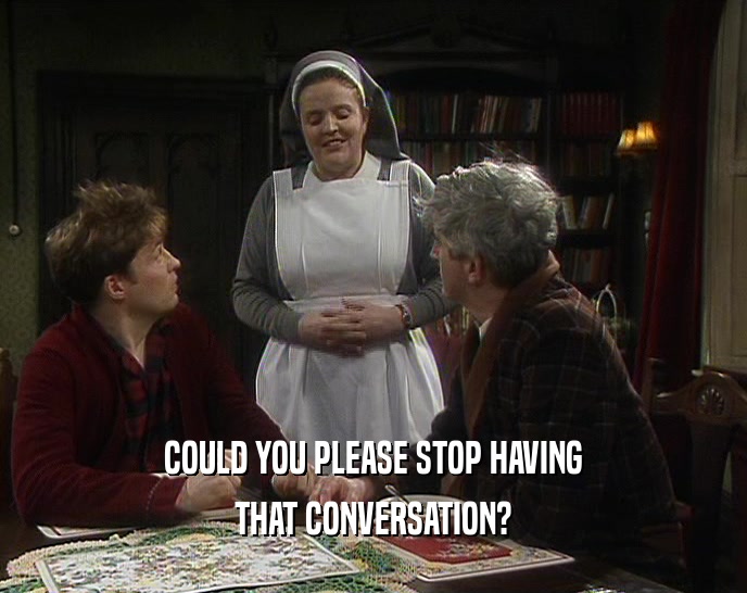 COULD YOU PLEASE STOP HAVING THAT CONVERSATION? 