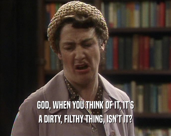 GOD, WHEN YOU THINK OF IT, IT'S
 A DIRTY, FILTHY THING, ISN'T IT?
 