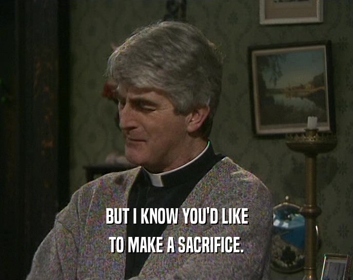 BUT I KNOW YOU'D LIKE TO MAKE A SACRIFICE. 