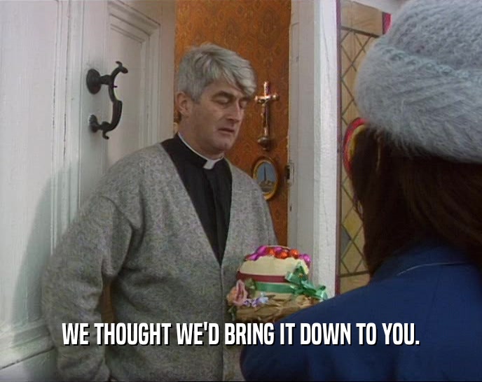 WE THOUGHT WE'D BRING IT DOWN TO YOU.  