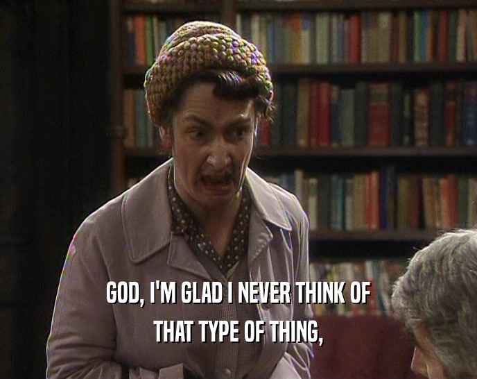 GOD, I'M GLAD I NEVER THINK OF THAT TYPE OF THING, 