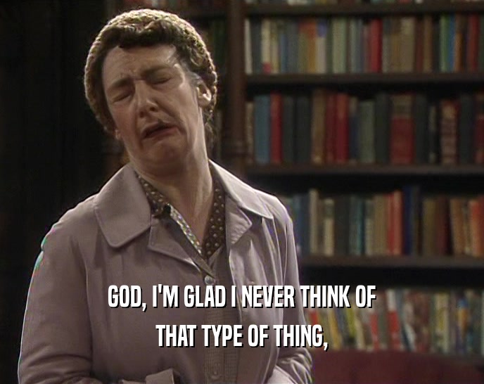 GOD, I'M GLAD I NEVER THINK OF THAT TYPE OF THING, 