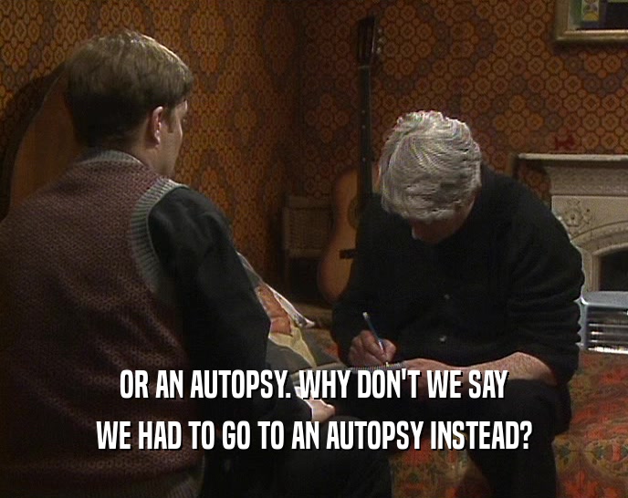 OR AN AUTOPSY. WHY DON'T WE SAY WE HAD TO GO TO AN AUTOPSY INSTEAD? 