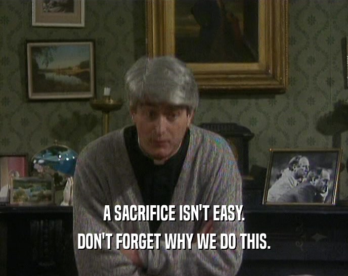 A SACRIFICE ISN'T EASY. DON'T FORGET WHY WE DO THIS. 