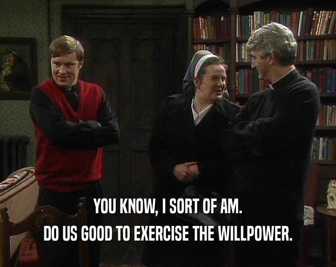 YOU KNOW, I SORT OF AM.
 DO US GOOD TO EXERCISE THE WILLPOWER.
 
