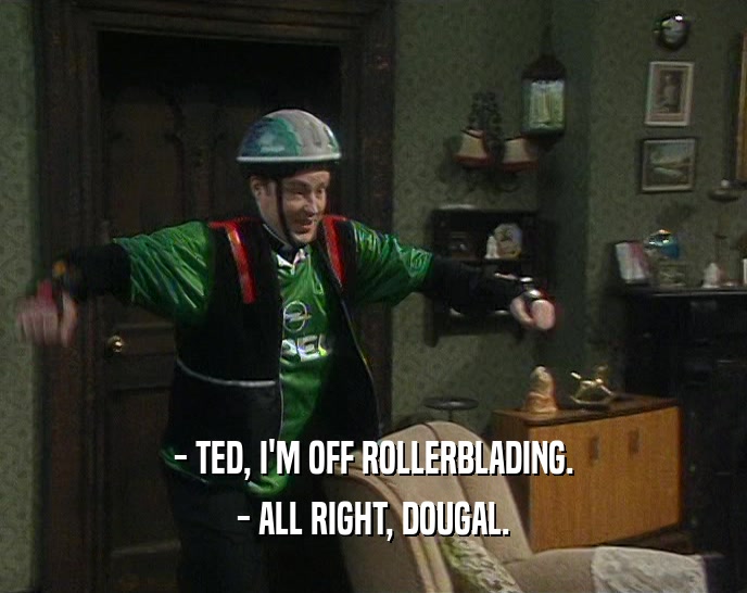 - TED, I'M OFF ROLLERBLADING.
 - ALL RIGHT, DOUGAL.
 