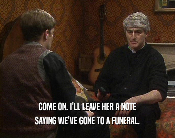 COME ON. I'LL LEAVE HER A NOTE SAYING WE'VE GONE TO A FUNERAL. 