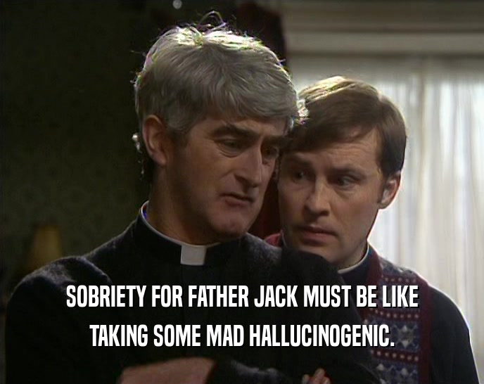 SOBRIETY FOR FATHER JACK MUST BE LIKE TAKING SOME MAD HALLUCINOGENIC. 