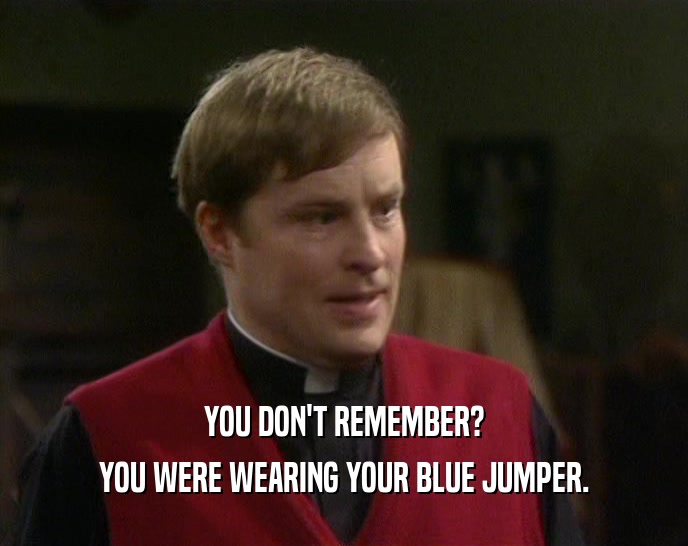 YOU DON'T REMEMBER?
 YOU WERE WEARING YOUR BLUE JUMPER.
 