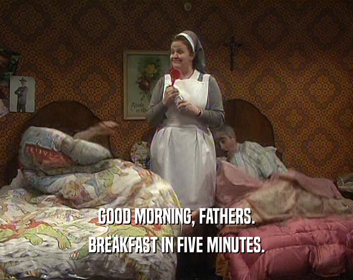 GOOD MORNING, FATHERS. BREAKFAST IN FIVE MINUTES. 