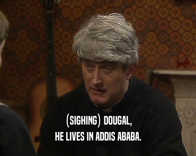 (SIGHING) DOUGAL, HE LIVES IN ADDIS ABABA. 