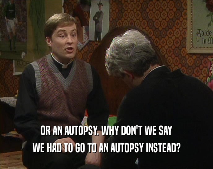 OR AN AUTOPSY. WHY DON'T WE SAY WE HAD TO GO TO AN AUTOPSY INSTEAD? 