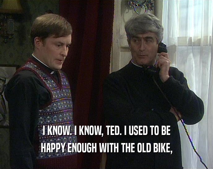 I KNOW. I KNOW, TED. I USED TO BE HAPPY ENOUGH WITH THE OLD BIKE, 