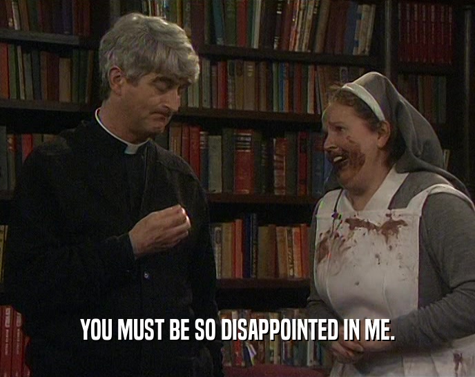 YOU MUST BE SO DISAPPOINTED IN ME.  