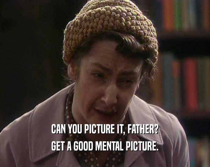 CAN YOU PICTURE IT, FATHER?
 GET A GOOD MENTAL PICTURE.
 