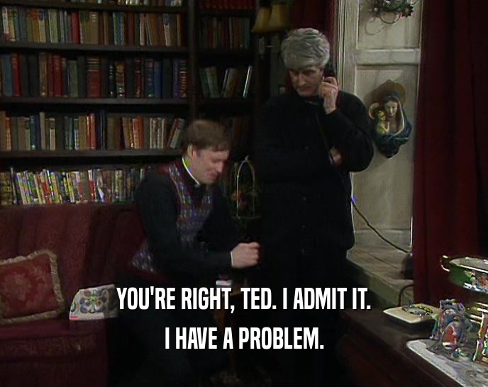 YOU'RE RIGHT, TED. I ADMIT IT.
 I HAVE A PROBLEM.
 