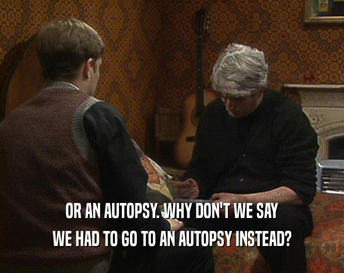 OR AN AUTOPSY. WHY DON'T WE SAY WE HAD TO GO TO AN AUTOPSY INSTEAD? 