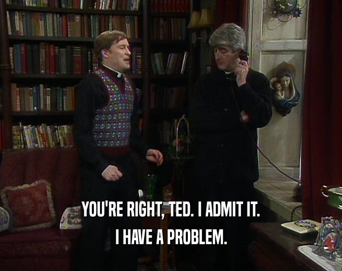 YOU'RE RIGHT, TED. I ADMIT IT. I HAVE A PROBLEM. 