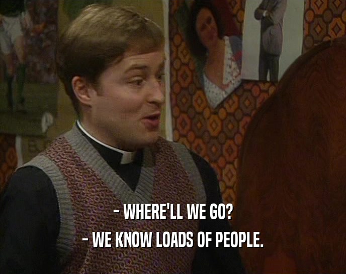 - WHERE'LL WE GO? - WE KNOW LOADS OF PEOPLE. 