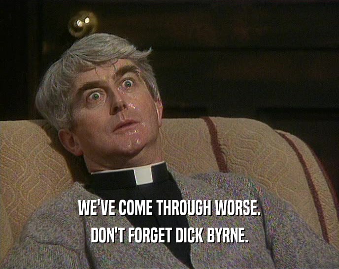 WE'VE COME THROUGH WORSE.
 DON'T FORGET DICK BYRNE.
 