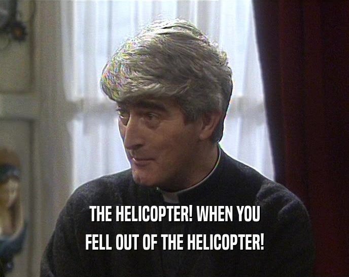 THE HELICOPTER! WHEN YOU
 FELL OUT OF THE HELICOPTER!
 