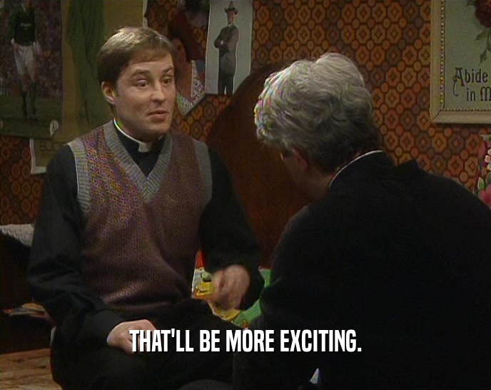 THAT'LL BE MORE EXCITING.  