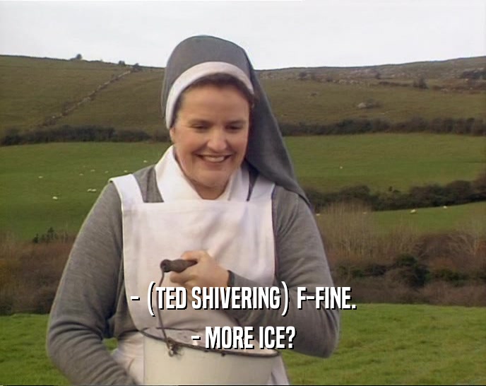- (TED SHIVERING) F-FINE. - MORE ICE? 