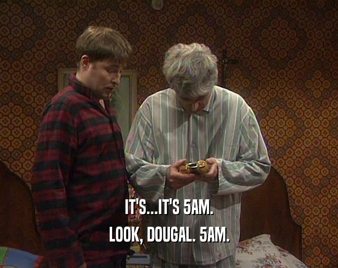 IT'S...IT'S 5AM.
 LOOK, DOUGAL. 5AM.
 