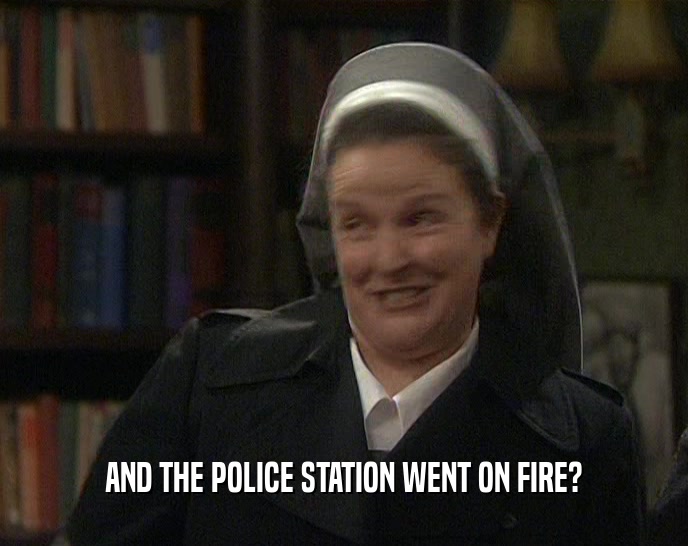 AND THE POLICE STATION WENT ON FIRE?  