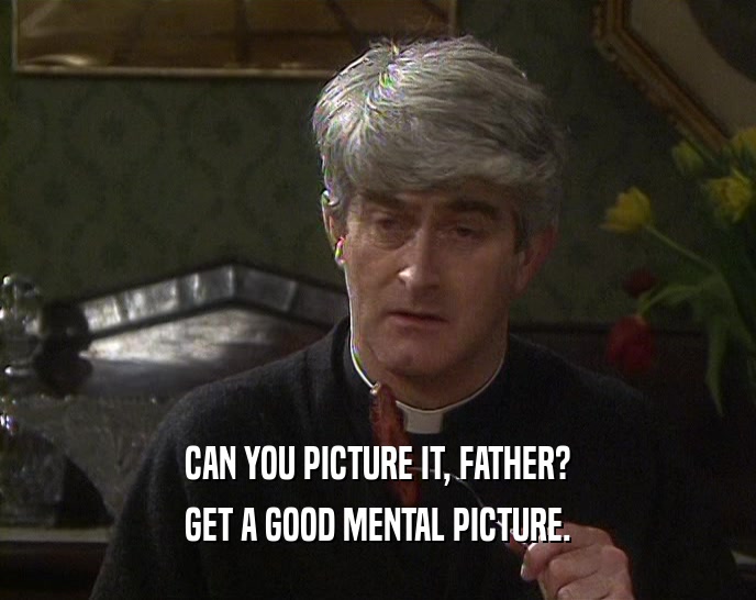 CAN YOU PICTURE IT, FATHER?
 GET A GOOD MENTAL PICTURE.
 