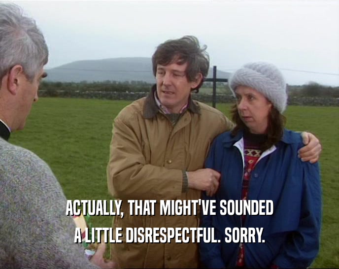 ACTUALLY, THAT MIGHT'VE SOUNDED A LITTLE DISRESPECTFUL. SORRY. 