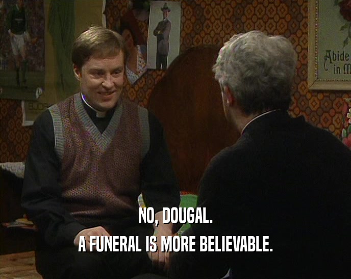 NO, DOUGAL. A FUNERAL IS MORE BELIEVABLE. 
