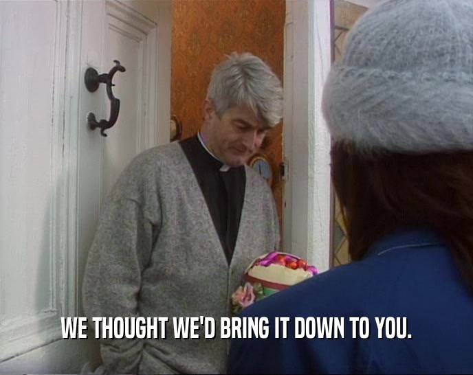 WE THOUGHT WE'D BRING IT DOWN TO YOU.  