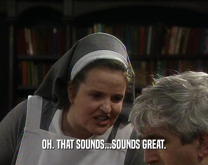 OH. THAT SOUNDS...SOUNDS GREAT.  