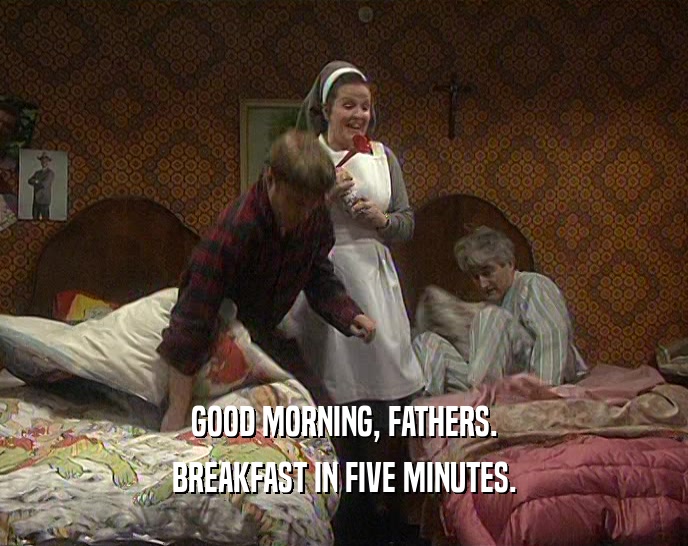 GOOD MORNING, FATHERS. BREAKFAST IN FIVE MINUTES. 