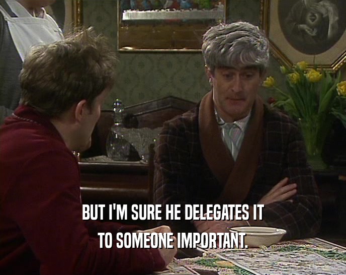 BUT I'M SURE HE DELEGATES IT
 TO SOMEONE IMPORTANT.
 
