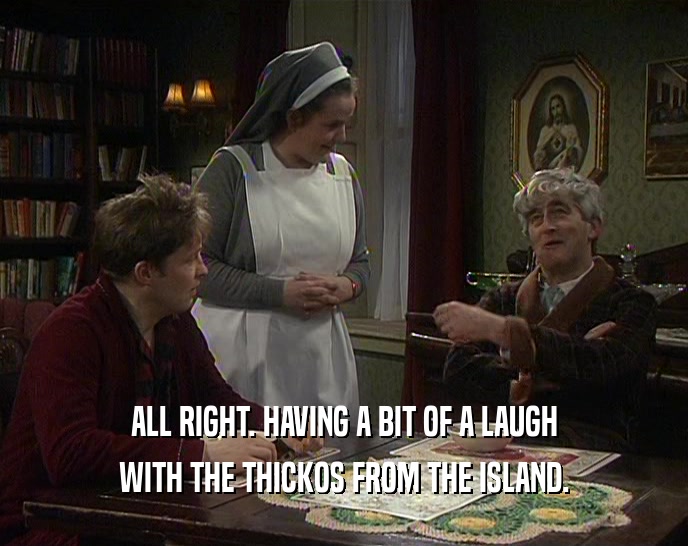ALL RIGHT. HAVING A BIT OF A LAUGH
 WITH THE THICKOS FROM THE ISLAND.
 