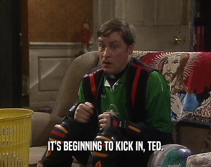 IT'S BEGINNING TO KICK IN, TED.  