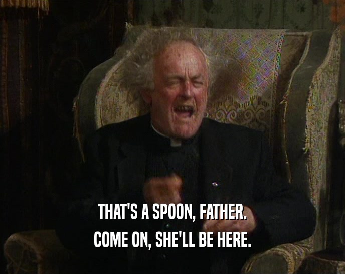 THAT'S A SPOON, FATHER.
 COME ON, SHE'LL BE HERE.
 
