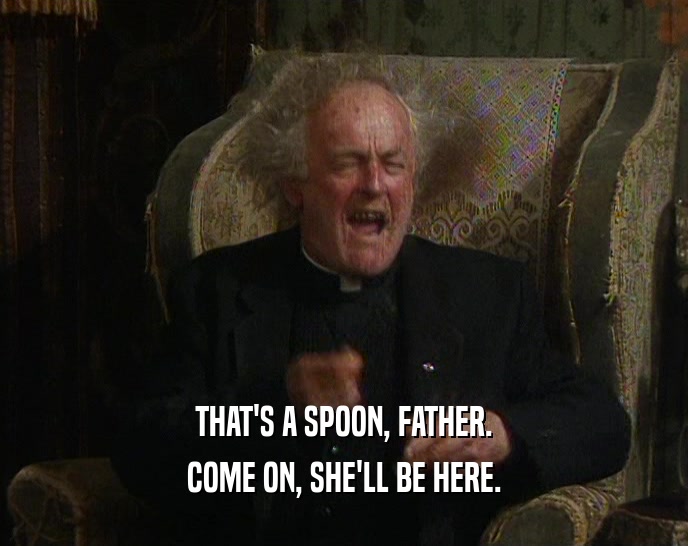 THAT'S A SPOON, FATHER. COME ON, SHE'LL BE HERE. 