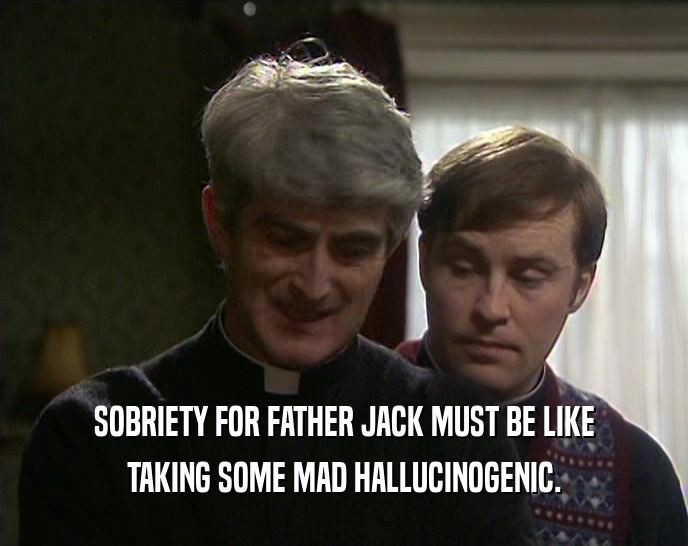 SOBRIETY FOR FATHER JACK MUST BE LIKE TAKING SOME MAD HALLUCINOGENIC. 