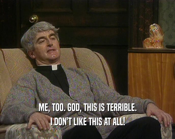 ME, TOO. GOD, THIS IS TERRIBLE. I DON'T LIKE THIS AT ALL! 