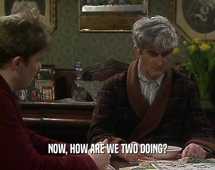 NOW, HOW ARE WE TWO DOING?  